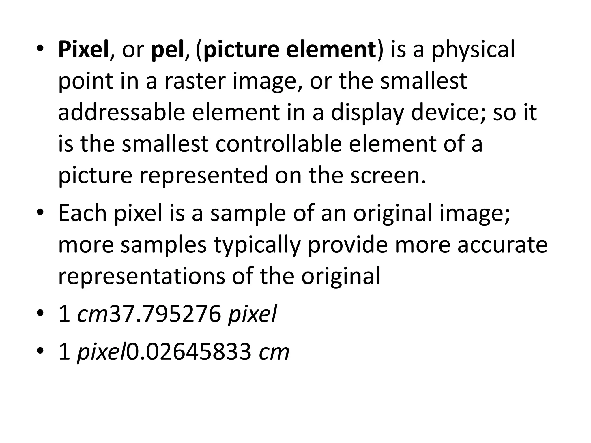 • Pixel, or pel, (picture element) is a physical
  point in a raster image, or the smallest
  addressable element in a display device; so it
  is the smallest controllable element of a
  picture represented on the screen.
• Each pixel is a sample of an original image;
  more samples typically provide more accurate
  representations of the original
• 1 cm37.795276 pixel
• 1 pixel0.02645833 cm
 