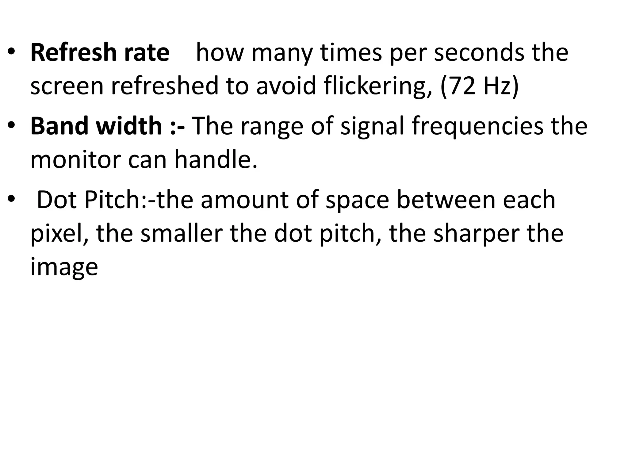 • Refresh rate how many times per seconds the
  screen refreshed to avoid flickering, (72 Hz)
• Band width :- The range of signal frequencies the
  monitor can handle.
• Dot Pitch:-the amount of space between each
  pixel, the smaller the dot pitch, the sharper the
  image
 