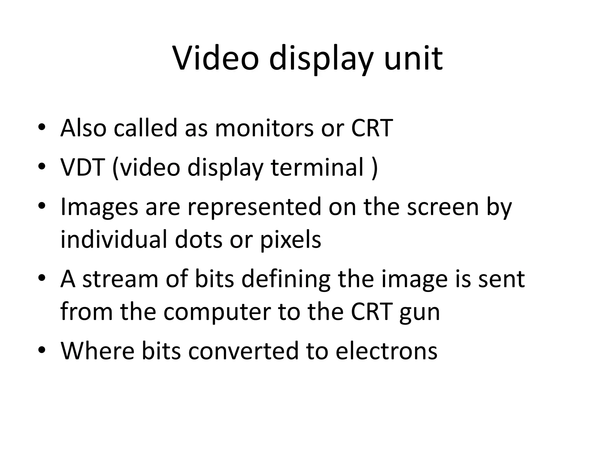 Video display unit
• Also called as monitors or CRT
• VDT (video display terminal )
• Images are represented on the screen by
  individual dots or pixels
• A stream of bits defining the image is sent
  from the computer to the CRT gun
• Where bits converted to electrons
 