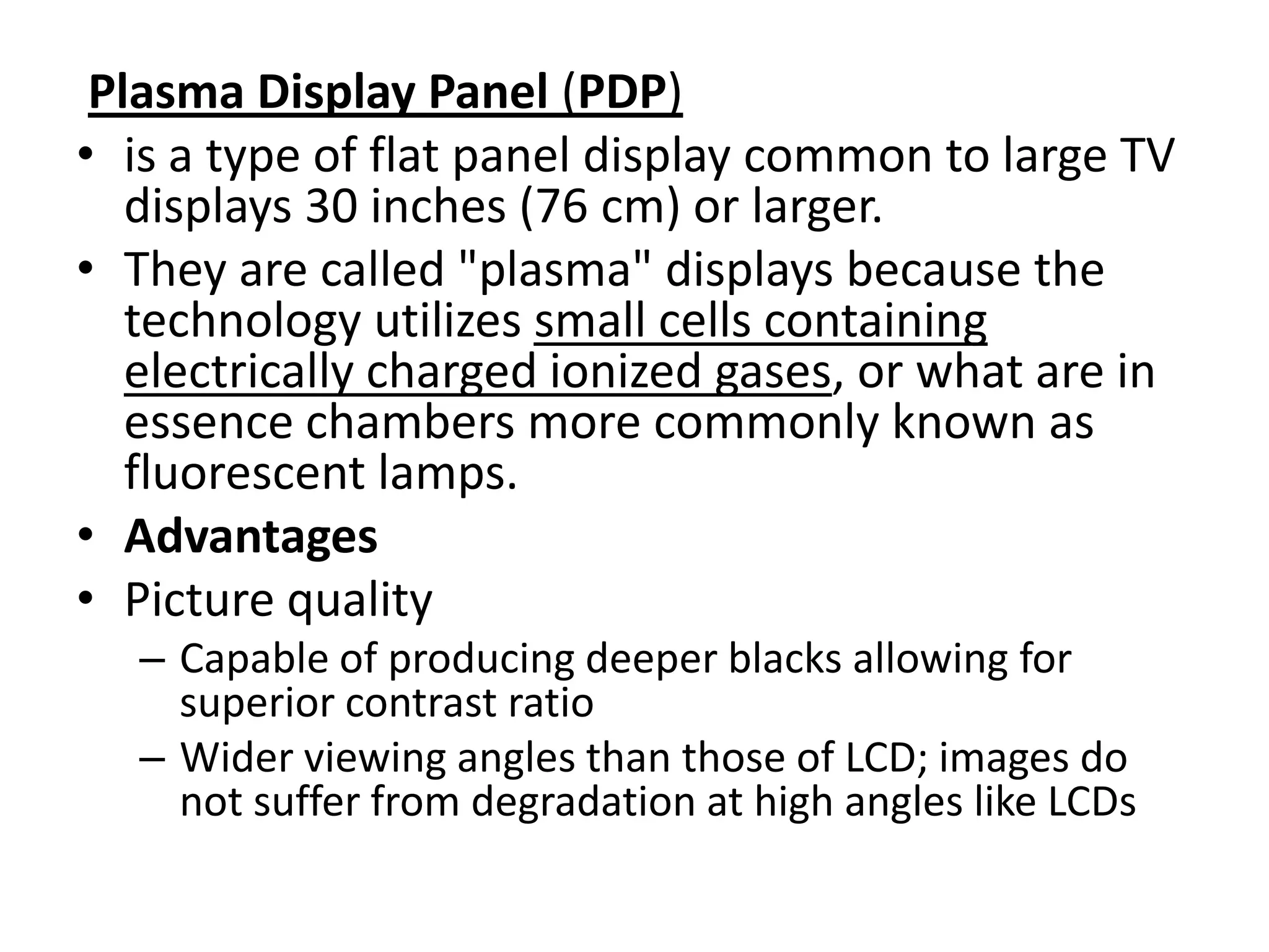 Plasma Display Panel (PDP)
• is a type of flat panel display common to large TV
   displays 30 inches (76 cm) or larger.
• They are called "plasma" displays because the
   technology utilizes small cells containing
   electrically charged ionized gases, or what are in
   essence chambers more commonly known as
   fluorescent lamps.
• Advantages
• Picture quality
   – Capable of producing deeper blacks allowing for
     superior contrast ratio
   – Wider viewing angles than those of LCD; images do
     not suffer from degradation at high angles like LCDs
 
