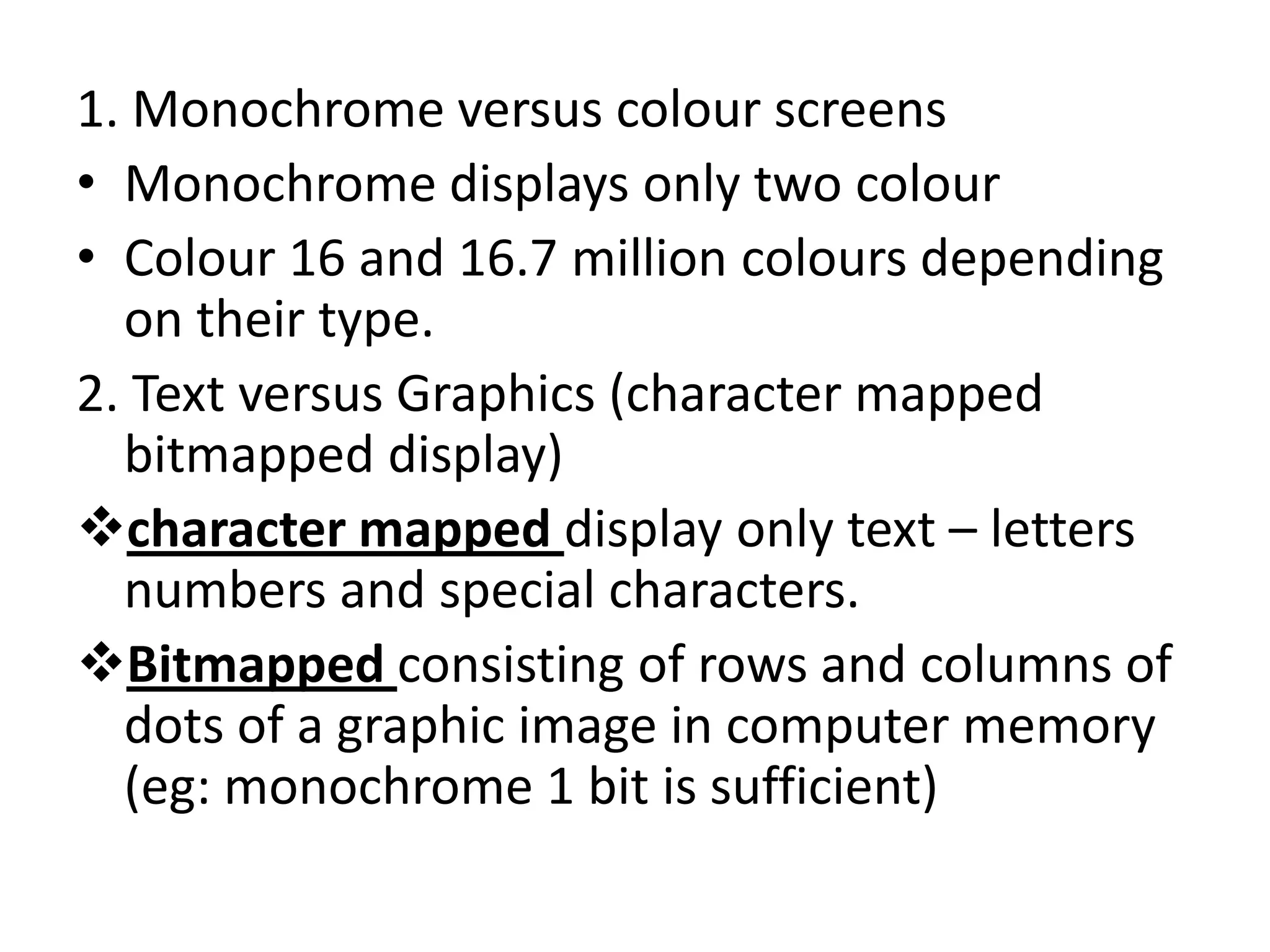 1. Monochrome versus colour screens
• Monochrome displays only two colour
• Colour 16 and 16.7 million colours depending
  on their type.
2. Text versus Graphics (character mapped
  bitmapped display)
character mapped display only text – letters
  numbers and special characters.
Bitmapped consisting of rows and columns of
  dots of a graphic image in computer memory
  (eg: monochrome 1 bit is sufficient)
 