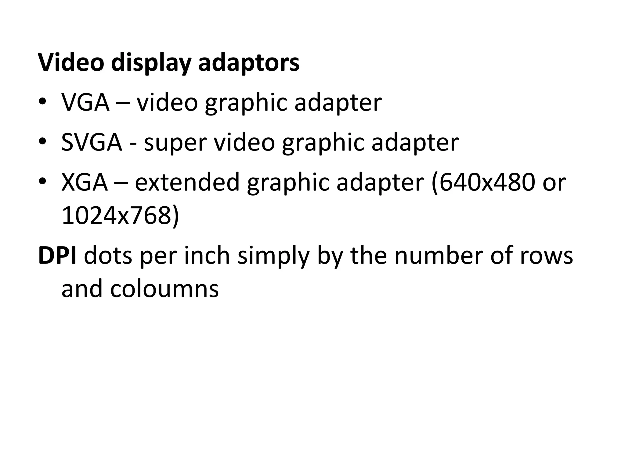 Video display adaptors
• VGA – video graphic adapter
• SVGA - super video graphic adapter
• XGA – extended graphic adapter (640x480 or
  1024x768)
DPI dots per inch simply by the number of rows
  and coloumns
 