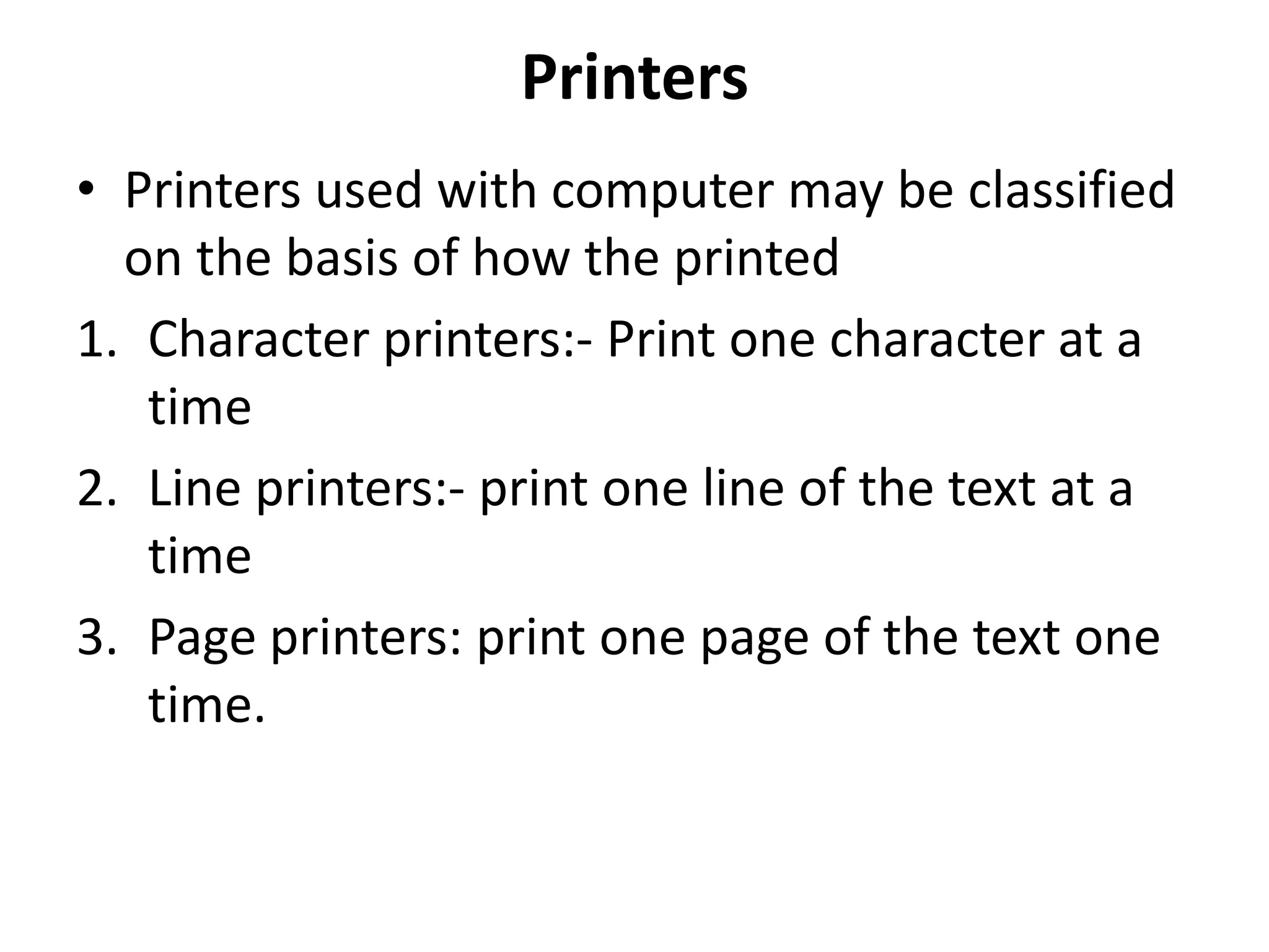 Printers
• Printers used with computer may be classified
  on the basis of how the printed
1. Character printers:- Print one character at a
   time
2. Line printers:- print one line of the text at a
   time
3. Page printers: print one page of the text one
   time.
 