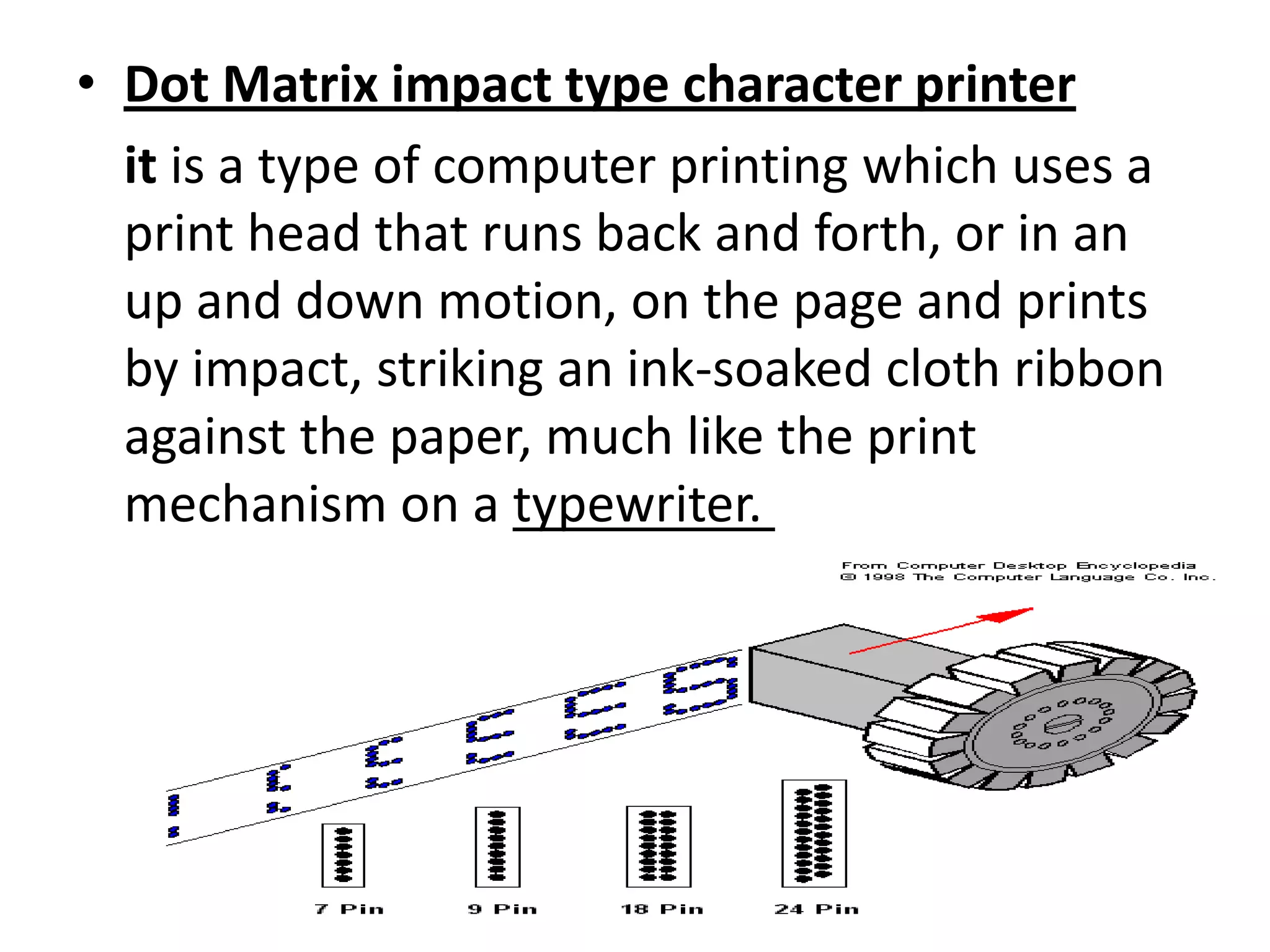 • Dot Matrix impact type character printer
  it is a type of computer printing which uses a
  print head that runs back and forth, or in an
  up and down motion, on the page and prints
  by impact, striking an ink-soaked cloth ribbon
  against the paper, much like the print
  mechanism on a typewriter.
 