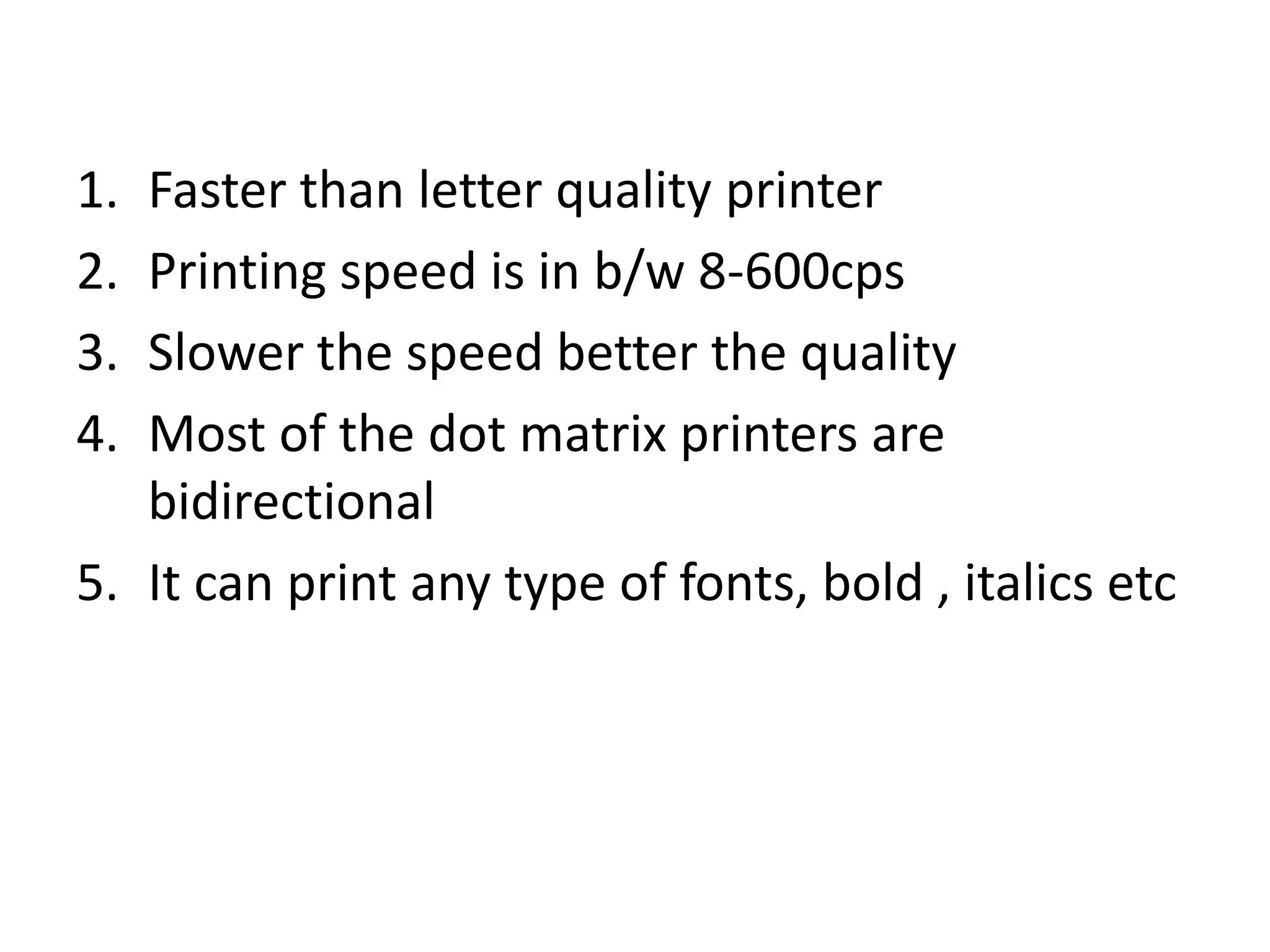 1. Faster than letter quality printer
2. Printing speed is in b/w 8-600cps
3. Slower the speed better the quality
4. Most of the dot matrix printers are
   bidirectional
5. It can print any type of fonts, bold , italics etc
 