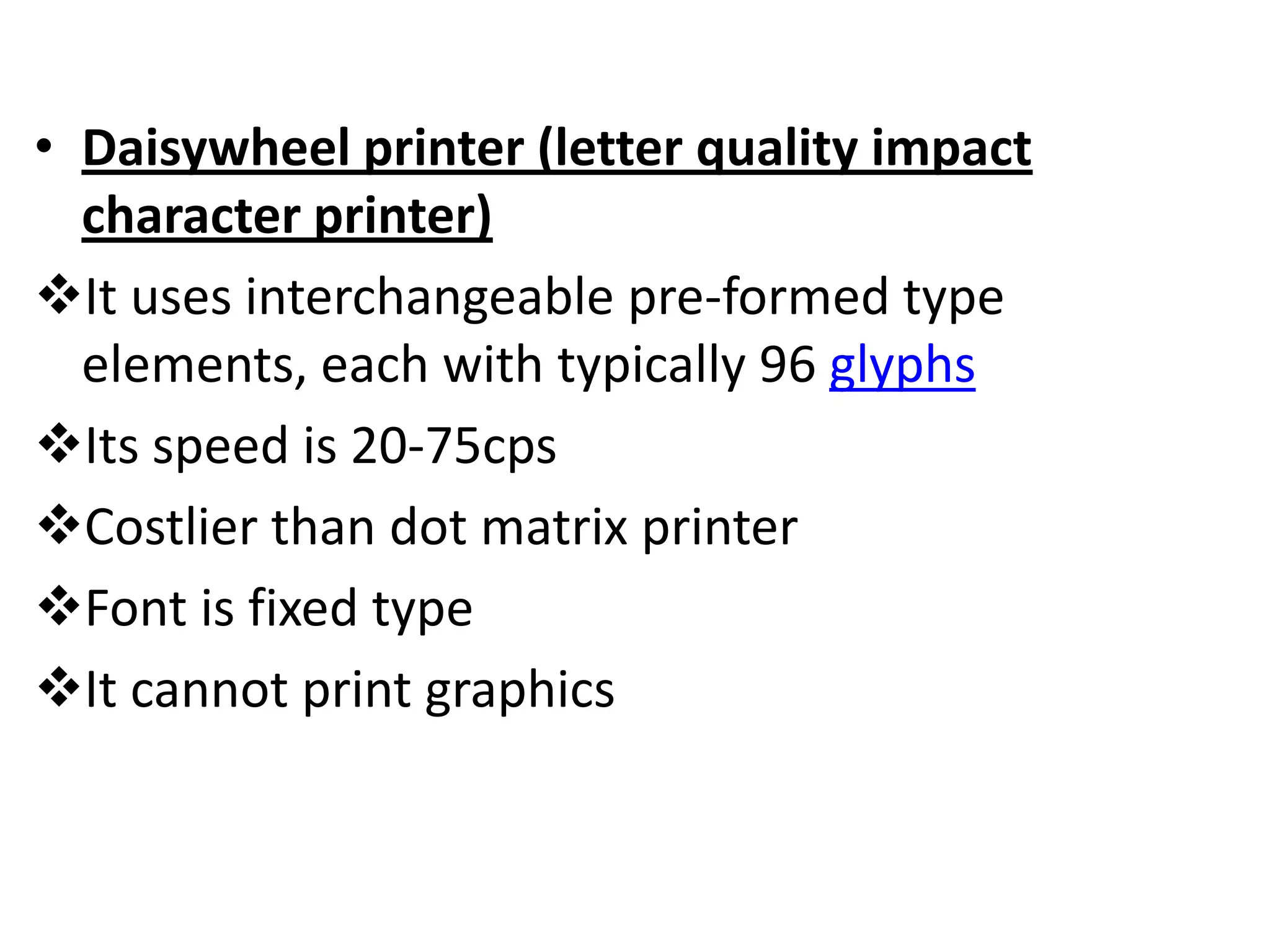 • Daisywheel printer (letter quality impact
  character printer)
It uses interchangeable pre-formed type
  elements, each with typically 96 glyphs
Its speed is 20-75cps
Costlier than dot matrix printer
Font is fixed type
It cannot print graphics
 
