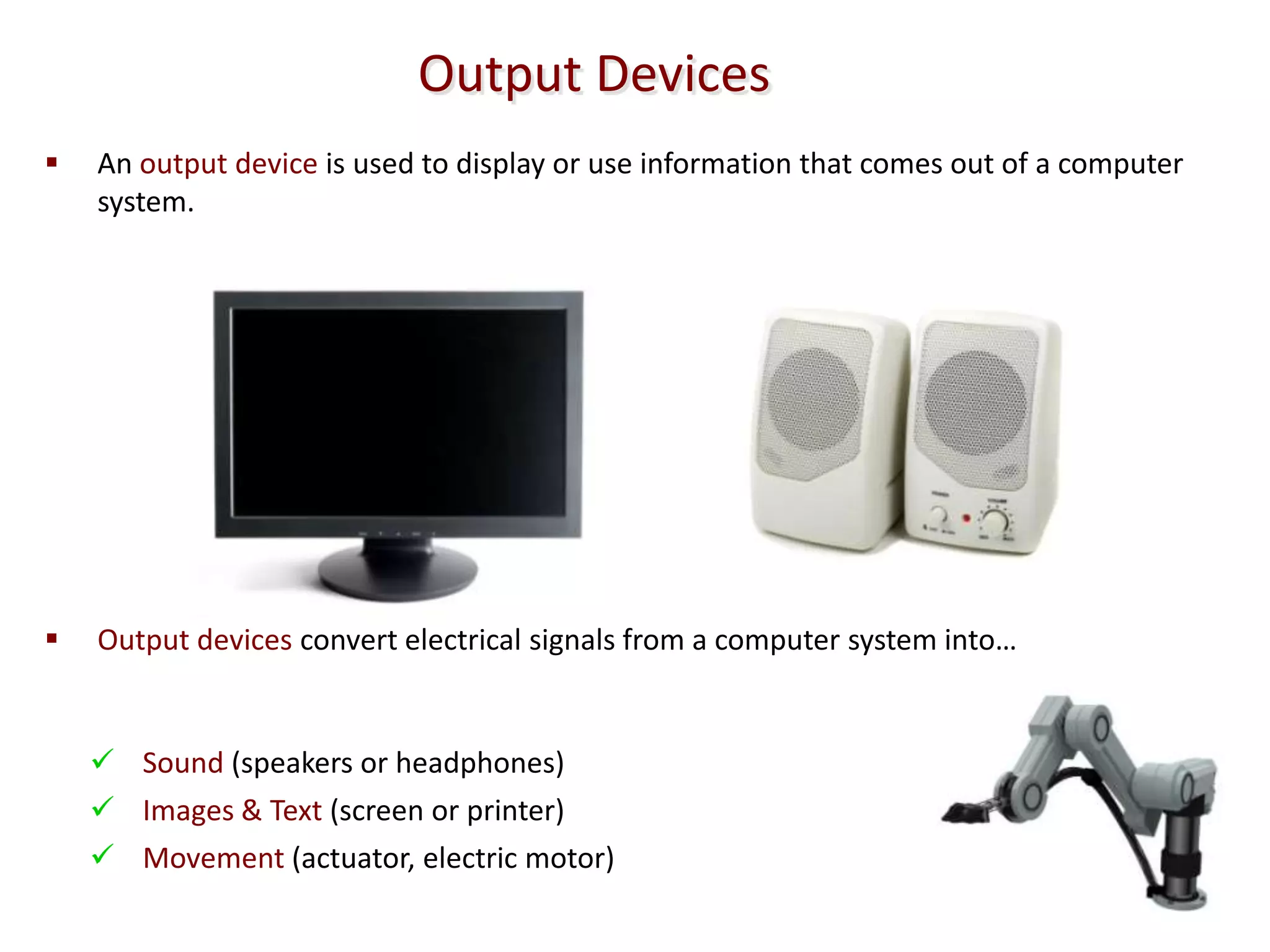 Output Devices
   An output device is used to display or use information that comes out of a computer
    system.




   Output devices convert electrical signals from a computer system into…


     Sound (speakers or headphones)
     Images & Text (screen or printer)
     Movement (actuator, electric motor)
 