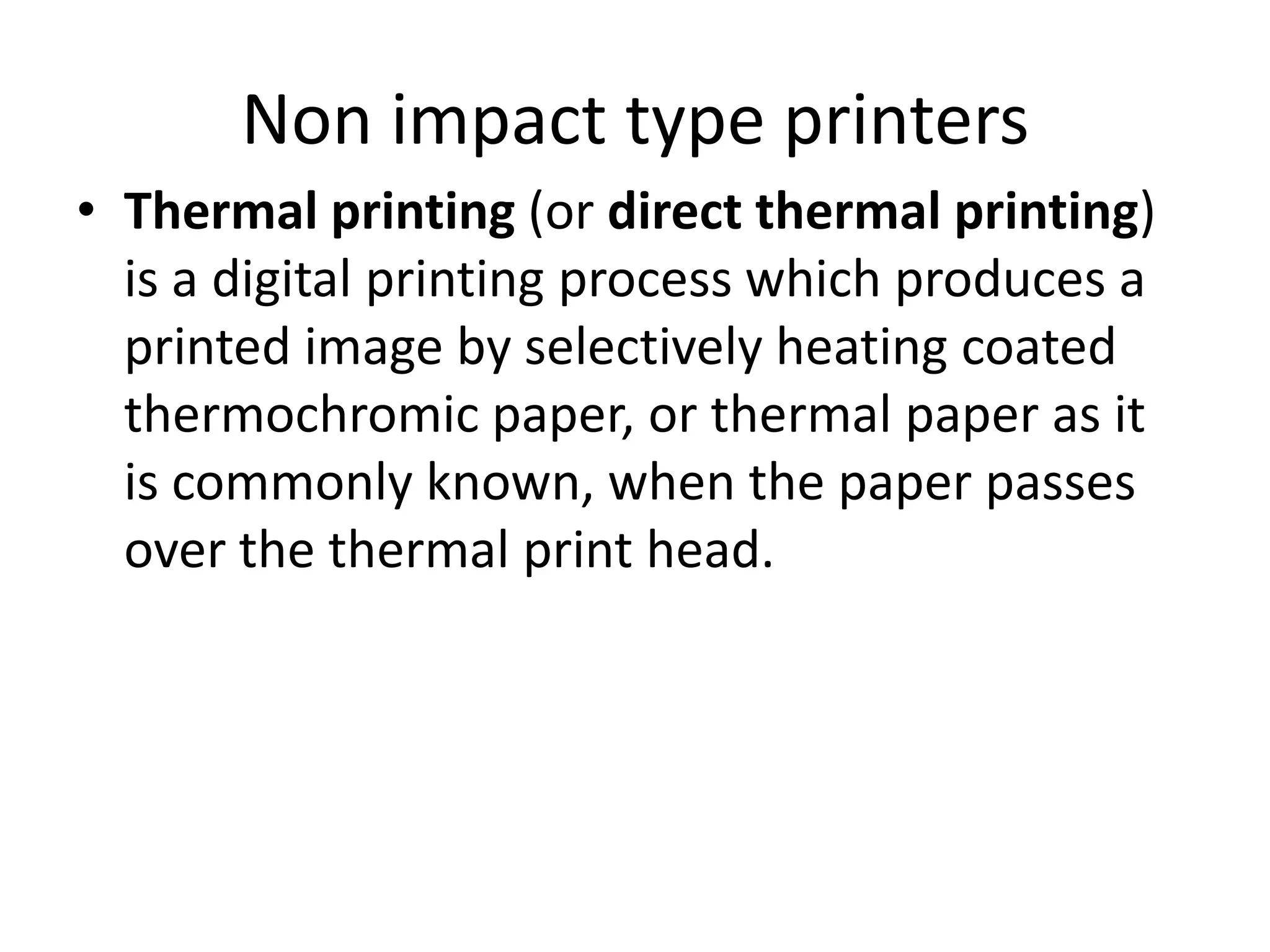 Non impact type printers
• Thermal printing (or direct thermal printing)
  is a digital printing process which produces a
  printed image by selectively heating coated
  thermochromic paper, or thermal paper as it
  is commonly known, when the paper passes
  over the thermal print head.
 