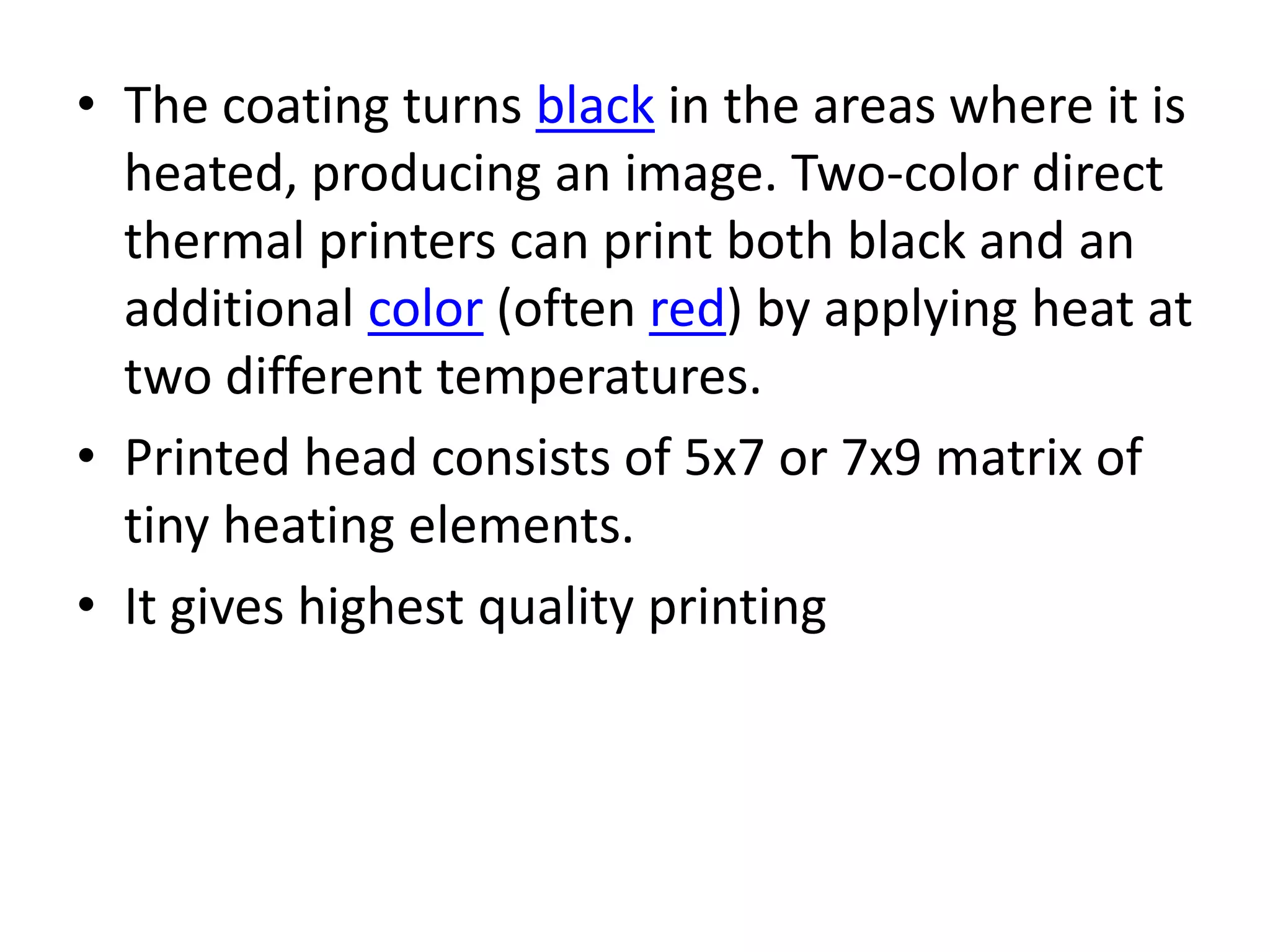 • The coating turns black in the areas where it is
  heated, producing an image. Two-color direct
  thermal printers can print both black and an
  additional color (often red) by applying heat at
  two different temperatures.
• Printed head consists of 5x7 or 7x9 matrix of
  tiny heating elements.
• It gives highest quality printing
 