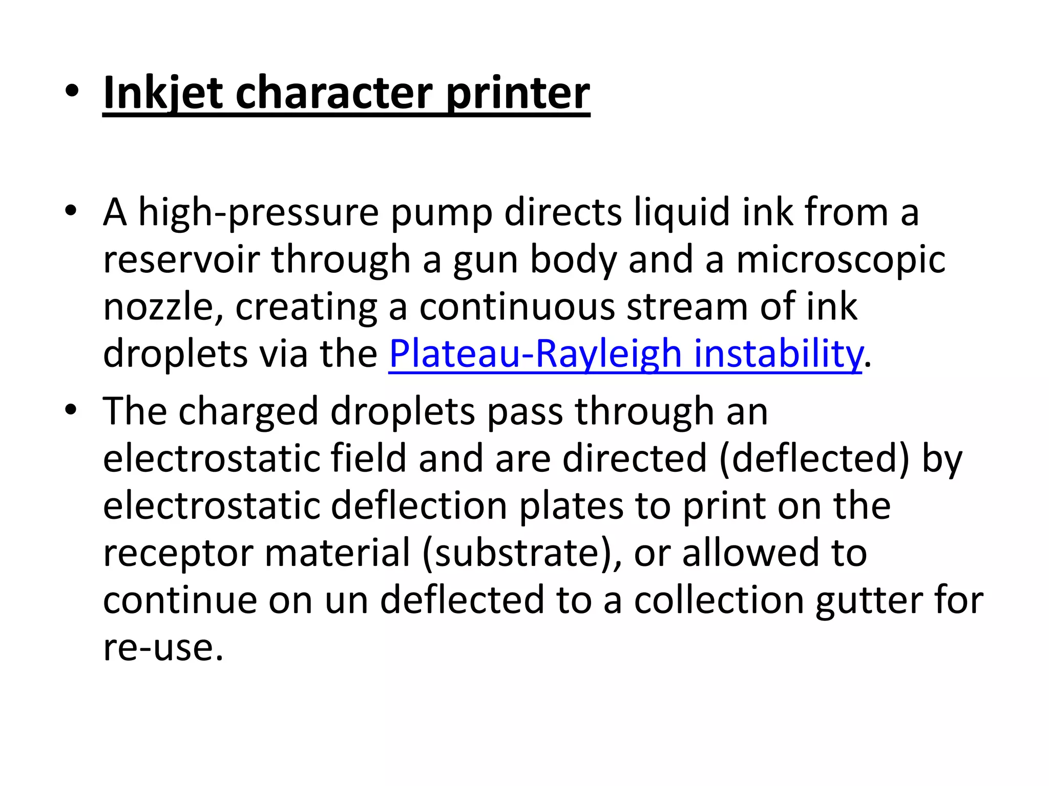• Inkjet character printer

• A high-pressure pump directs liquid ink from a
  reservoir through a gun body and a microscopic
  nozzle, creating a continuous stream of ink
  droplets via the Plateau-Rayleigh instability.
• The charged droplets pass through an
  electrostatic field and are directed (deflected) by
  electrostatic deflection plates to print on the
  receptor material (substrate), or allowed to
  continue on un deflected to a collection gutter for
  re-use.
 