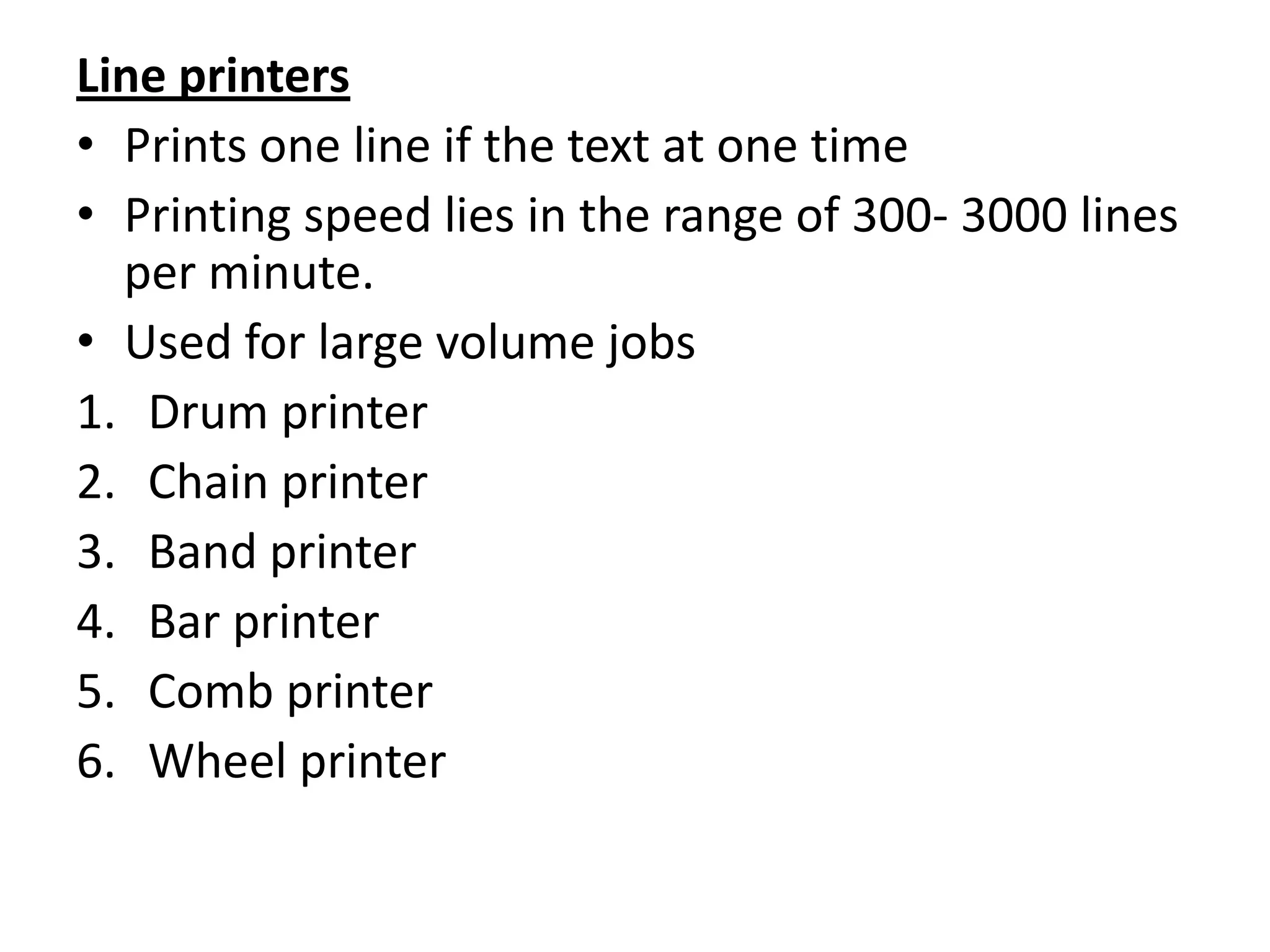 Line printers
• Prints one line if the text at one time
• Printing speed lies in the range of 300- 3000 lines
  per minute.
• Used for large volume jobs
1. Drum printer
2. Chain printer
3. Band printer
4. Bar printer
5. Comb printer
6. Wheel printer
 