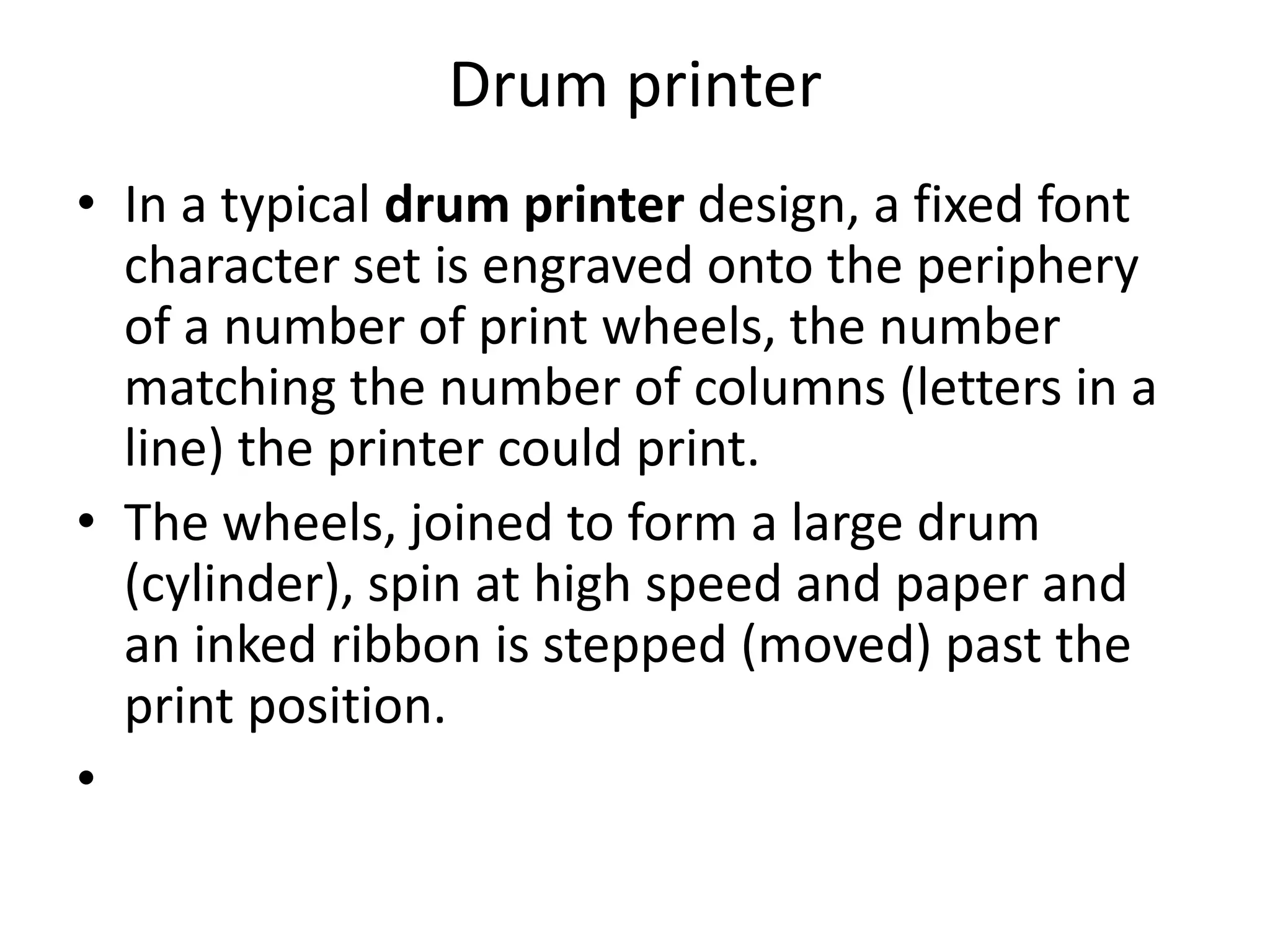 Drum printer
• In a typical drum printer design, a fixed font
  character set is engraved onto the periphery
  of a number of print wheels, the number
  matching the number of columns (letters in a
  line) the printer could print.
• The wheels, joined to form a large drum
  (cylinder), spin at high speed and paper and
  an inked ribbon is stepped (moved) past the
  print position.
•
 