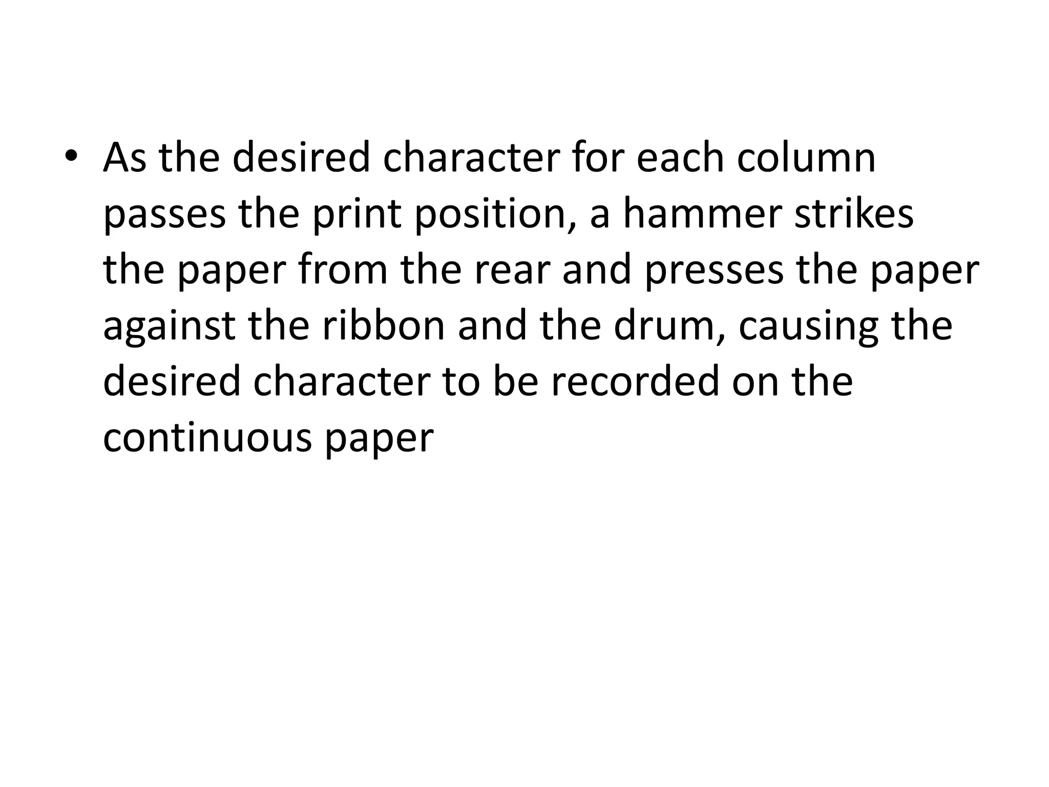 • As the desired character for each column
  passes the print position, a hammer strikes
  the paper from the rear and presses the paper
  against the ribbon and the drum, causing the
  desired character to be recorded on the
  continuous paper
 