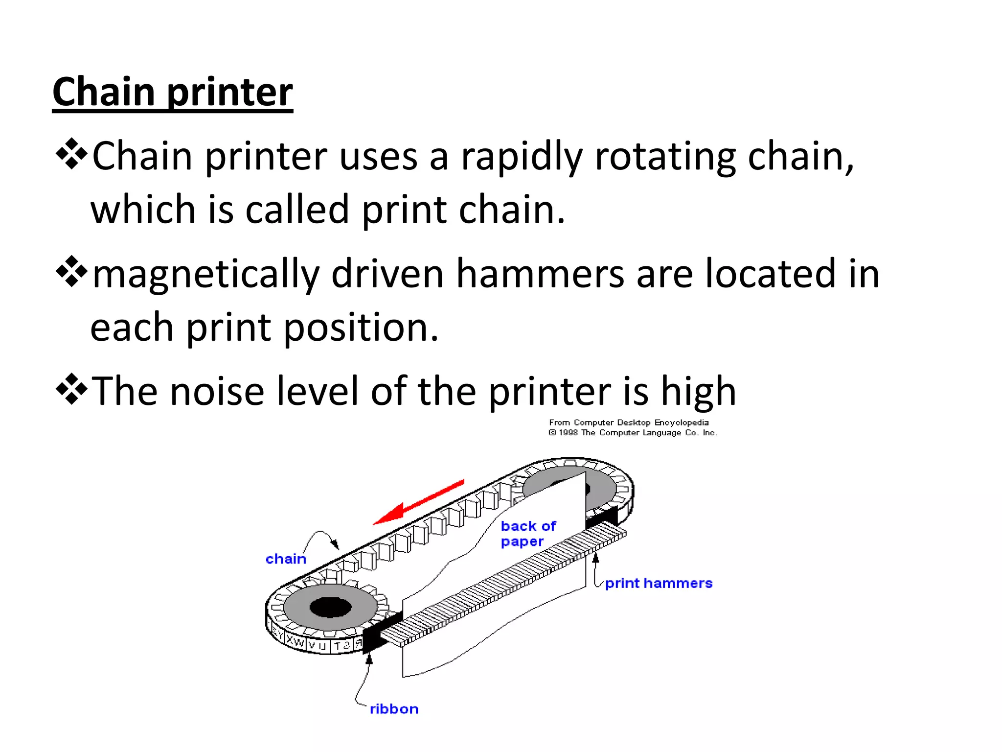 Chain printer
Chain printer uses a rapidly rotating chain,
  which is called print chain.
magnetically driven hammers are located in
  each print position.
The noise level of the printer is high
 