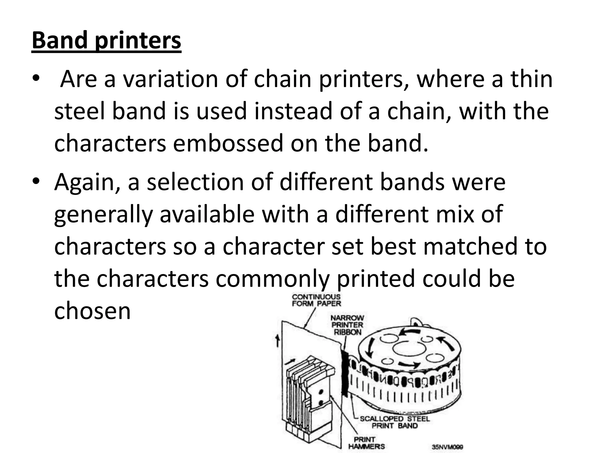 Band printers
• Are a variation of chain printers, where a thin
  steel band is used instead of a chain, with the
  characters embossed on the band.
• Again, a selection of different bands were
  generally available with a different mix of
  characters so a character set best matched to
  the characters commonly printed could be
  chosen
 