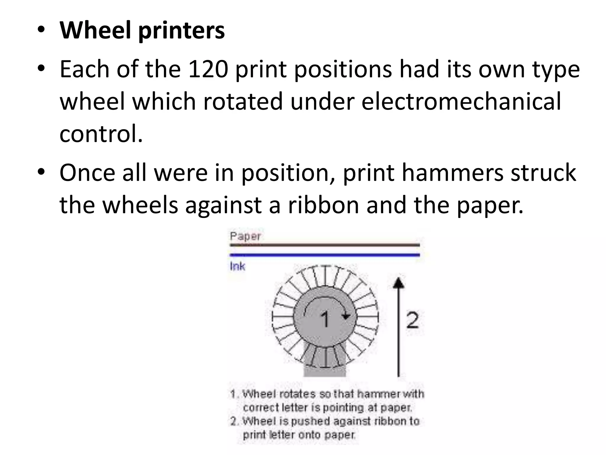 • Wheel printers
• Each of the 120 print positions had its own type
  wheel which rotated under electromechanical
  control.
• Once all were in position, print hammers struck
  the wheels against a ribbon and the paper.
 