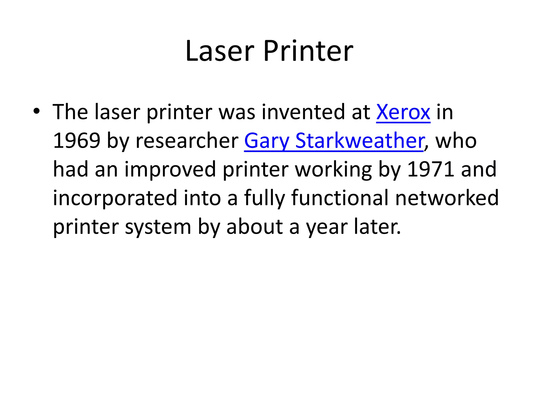 Laser Printer
• The laser printer was invented at Xerox in
  1969 by researcher Gary Starkweather, who
  had an improved printer working by 1971 and
  incorporated into a fully functional networked
  printer system by about a year later.
 