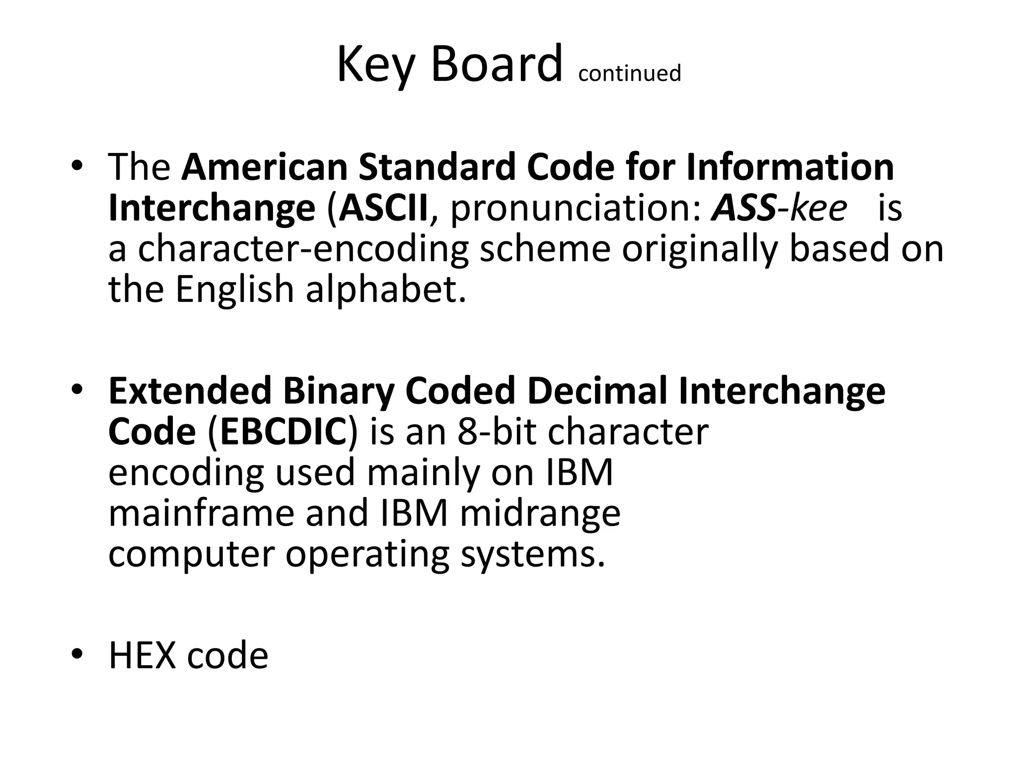 Key Board continued
• The American Standard Code for Information
  Interchange (ASCII, pronunciation: ASS-kee is
  a character-encoding scheme originally based on
  the English alphabet.

• Extended Binary Coded Decimal Interchange
  Code (EBCDIC) is an 8-bit character
  encoding used mainly on IBM
  mainframe and IBM midrange
  computer operating systems.

• HEX code
 