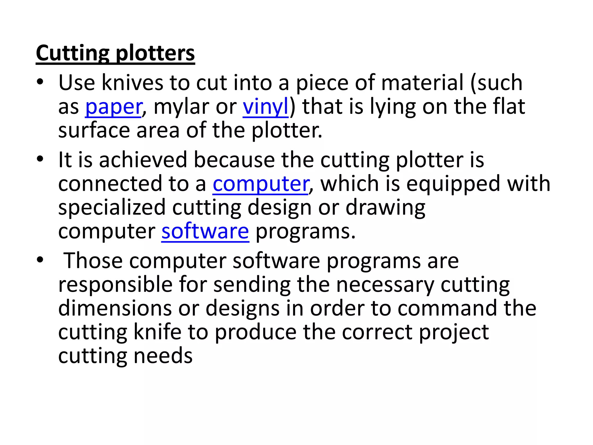 Cutting plotters
• Use knives to cut into a piece of material (such
  as paper, mylar or vinyl) that is lying on the flat
  surface area of the plotter.
• It is achieved because the cutting plotter is
  connected to a computer, which is equipped with
  specialized cutting design or drawing
  computer software programs.
• Those computer software programs are
  responsible for sending the necessary cutting
  dimensions or designs in order to command the
  cutting knife to produce the correct project
  cutting needs
 