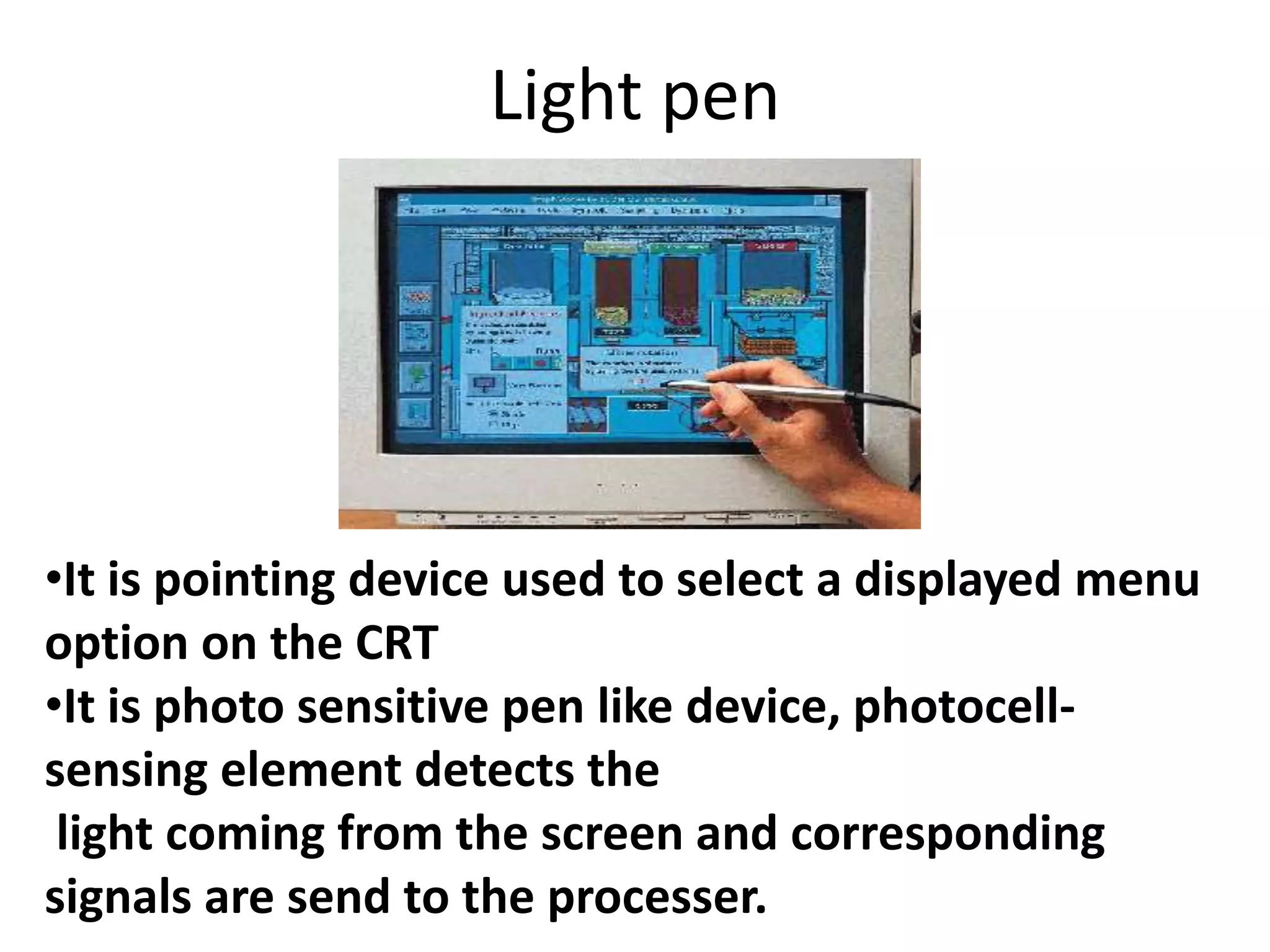 Light pen




•It is pointing device used to select a displayed menu
option on the CRT
•It is photo sensitive pen like device, photocell-
sensing element detects the
 light coming from the screen and corresponding
signals are send to the processer.
 