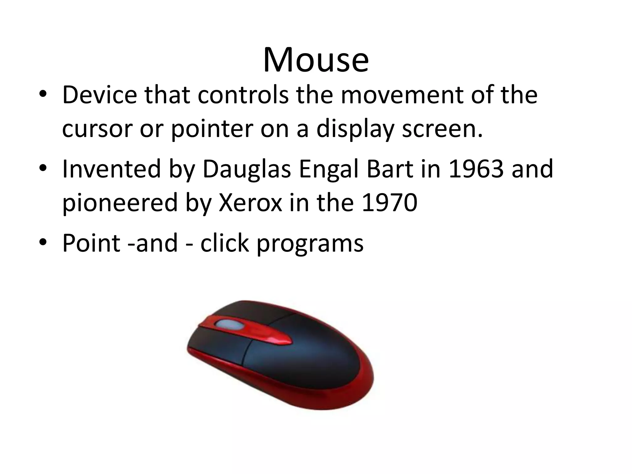 Mouse
• Device that controls the movement of the
  cursor or pointer on a display screen.
• Invented by Dauglas Engal Bart in 1963 and
  pioneered by Xerox in the 1970
• Point -and - click programs
 