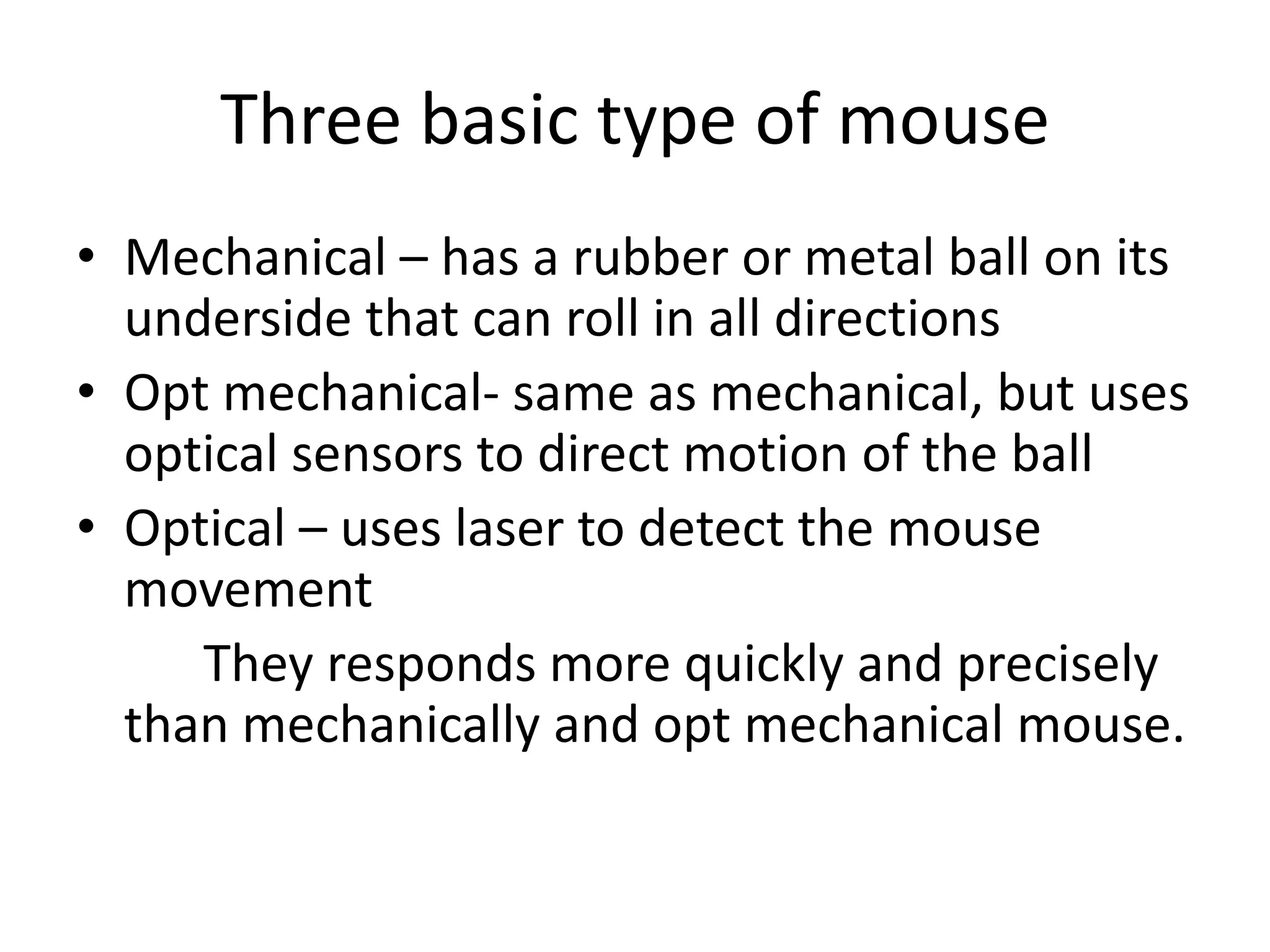Three basic type of mouse
• Mechanical – has a rubber or metal ball on its
  underside that can roll in all directions
• Opt mechanical- same as mechanical, but uses
  optical sensors to direct motion of the ball
• Optical – uses laser to detect the mouse
  movement
     They responds more quickly and precisely
  than mechanically and opt mechanical mouse.
 