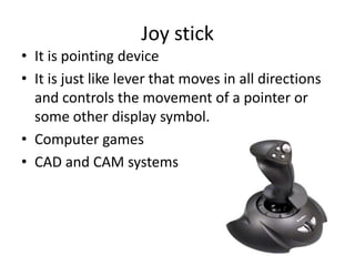 Joy stick
• It is pointing device
• It is just like lever that moves in all directions
  and controls the movement of a pointer or
  some other display symbol.
• Computer games
• CAD and CAM systems
 