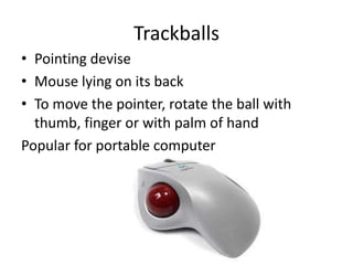 Trackballs
• Pointing devise
• Mouse lying on its back
• To move the pointer, rotate the ball with
  thumb, finger or with palm of hand
Popular for portable computer
 