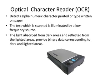 Optical Character Reader (OCR)
• Detects alpha numeric character printed or type written
  on paper
• The text which is scanned is illuminated by a low
  frequency source.
• The light absorbed from dark areas and reflected from
  the lighted areas, provide binary data corresponding to
  dark and lighted areas.
 