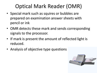 Optical Mark Reader (OMR)
• Special mark such as squires or bubbles are
  prepared on examination answer sheets with
  pencil or ink
• OMR detects these mark and sends corresponding
  signals to the processor.
• If mark is present the amount of reflected light is
  reduced.
• Analysis of objective type questions
 