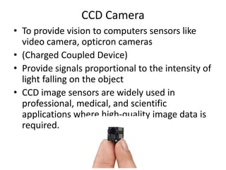 CCD Camera
• To provide vision to computers sensors like
  video camera, opticron cameras
• (Charged Coupled Device)
• Provide signals proportional to the intensity of
  light falling on the object
• CCD image sensors are widely used in
  professional, medical, and scientific
  applications where high-quality image data is
  required.
 