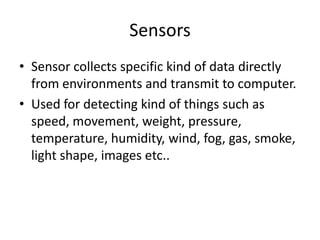 Sensors
• Sensor collects specific kind of data directly
  from environments and transmit to computer.
• Used for detecting kind of things such as
  speed, movement, weight, pressure,
  temperature, humidity, wind, fog, gas, smoke,
  light shape, images etc..
 