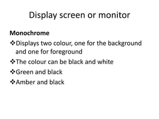 Display screen or monitor
Monochrome
Displays two colour, one for the background
 and one for foreground
The colour can be black and white
Green and black
Amber and black
 
