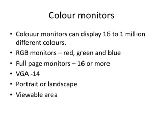 Colour monitors
• Colouur monitors can display 16 to 1 million
  different colours.
• RGB monitors – red, green and blue
• Full page monitors – 16 or more
• VGA -14
• Portrait or landscape
• Viewable area
 