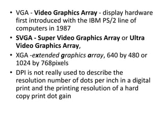 • VGA - Video Graphics Array - display hardware
  first introduced with the IBM PS/2 line of
  computers in 1987
• SVGA - Super Video Graphics Array or Ultra
  Video Graphics Array,
• XGA -extended graphics array, 640 by 480 or
  1024 by 768pixels
• DPI is not really used to describe the
  resolution number of dots per inch in a digital
  print and the printing resolution of a hard
  copy print dot gain
 