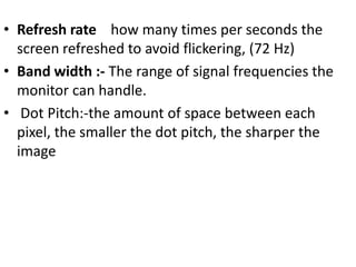 • Refresh rate how many times per seconds the
  screen refreshed to avoid flickering, (72 Hz)
• Band width :- The range of signal frequencies the
  monitor can handle.
• Dot Pitch:-the amount of space between each
  pixel, the smaller the dot pitch, the sharper the
  image
 