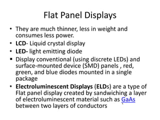 Flat Panel Displays
• They are much thinner, less in weight and
  consumes less power.
• LCD- Liquid crystal display
• LED- light emitting diode
 Display conventional (using discrete LEDs) and
  surface-mounted device (SMD) panels , red,
  green, and blue diodes mounted in a single
  package
• Electroluminescent Displays (ELDs) are a type of
  Flat panel display created by sandwiching a layer
  of electroluminescent material such as GaAs
  between two layers of conductors       `
 