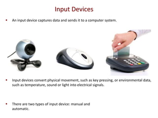 Input Devices
   An input device captures data and sends it to a computer system.




   Input devices convert physical movement, such as key pressing, or environmental data,
    such as temperature, sound or light into electrical signals.



   There are two types of input device: manual and
    automatic.
 