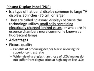 Plasma Display Panel (PDP)
• is a type of flat panel display common to large TV
   displays 30 inches (76 cm) or larger.
• They are called "plasma" displays because the
   technology utilizes small cells containing
   electrically charged ionized gases, or what are in
   essence chambers more commonly known as
   fluorescent lamps.
• Advantages
• Picture quality
   – Capable of producing deeper blacks allowing for
     superior contrast ratio
   – Wider viewing angles than those of LCD; images do
     not suffer from degradation at high angles like LCDs
 