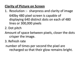 Clarity of Picture on Screen
1. Resolution :- sharpness and clarity of image
    640by 480 pixel screen is capable of
    displaying 640 distinct dots on each of 480
    lines or 300,000 pixels
2. Dot pitch
Amount of space between pixels, closer the dots
    crisper the image.
3. Refresh rate
number of times per second the pixel are
    recharged so that their glow remains bright.
 