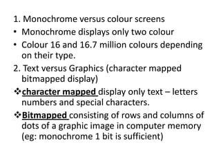 1. Monochrome versus colour screens
• Monochrome displays only two colour
• Colour 16 and 16.7 million colours depending
  on their type.
2. Text versus Graphics (character mapped
  bitmapped display)
character mapped display only text – letters
  numbers and special characters.
Bitmapped consisting of rows and columns of
  dots of a graphic image in computer memory
  (eg: monochrome 1 bit is sufficient)
 