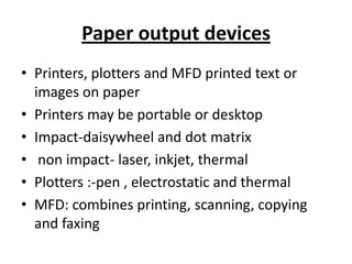 Paper output devices
• Printers, plotters and MFD printed text or
  images on paper
• Printers may be portable or desktop
• Impact-daisywheel and dot matrix
• non impact- laser, inkjet, thermal
• Plotters :-pen , electrostatic and thermal
• MFD: combines printing, scanning, copying
  and faxing
 