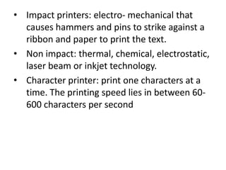 • Impact printers: electro- mechanical that
  causes hammers and pins to strike against a
  ribbon and paper to print the text.
• Non impact: thermal, chemical, electrostatic,
  laser beam or inkjet technology.
• Character printer: print one characters at a
  time. The printing speed lies in between 60-
  600 characters per second
 