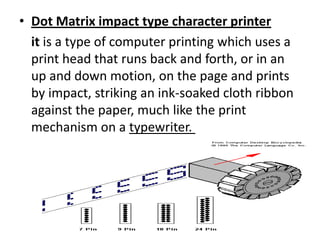 • Dot Matrix impact type character printer
  it is a type of computer printing which uses a
  print head that runs back and forth, or in an
  up and down motion, on the page and prints
  by impact, striking an ink-soaked cloth ribbon
  against the paper, much like the print
  mechanism on a typewriter.
 