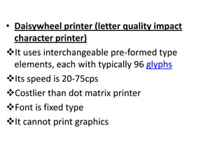 • Daisywheel printer (letter quality impact
  character printer)
It uses interchangeable pre-formed type
  elements, each with typically 96 glyphs
Its speed is 20-75cps
Costlier than dot matrix printer
Font is fixed type
It cannot print graphics
 