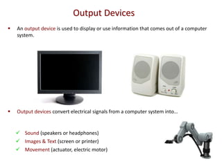 Output Devices
   An output device is used to display or use information that comes out of a computer
    system.




   Output devices convert electrical signals from a computer system into…


     Sound (speakers or headphones)
     Images & Text (screen or printer)
     Movement (actuator, electric motor)
 