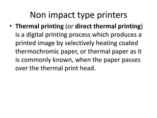 Non impact type printers
• Thermal printing (or direct thermal printing)
  is a digital printing process which produces a
  printed image by selectively heating coated
  thermochromic paper, or thermal paper as it
  is commonly known, when the paper passes
  over the thermal print head.
 