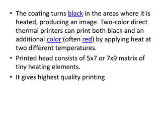 • The coating turns black in the areas where it is
  heated, producing an image. Two-color direct
  thermal printers can print both black and an
  additional color (often red) by applying heat at
  two different temperatures.
• Printed head consists of 5x7 or 7x9 matrix of
  tiny heating elements.
• It gives highest quality printing
 
