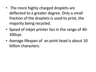 • The more highly charged droplets are
  deflected to a greater degree. Only a small
  fraction of the droplets is used to print, the
  majority being recycled.
• Speed of inkjet printer lies in the range of 40-
  300cps
• Average lifespan of an print head is about 10
  billion characters.
 