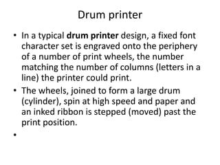 Drum printer
• In a typical drum printer design, a fixed font
  character set is engraved onto the periphery
  of a number of print wheels, the number
  matching the number of columns (letters in a
  line) the printer could print.
• The wheels, joined to form a large drum
  (cylinder), spin at high speed and paper and
  an inked ribbon is stepped (moved) past the
  print position.
•
 